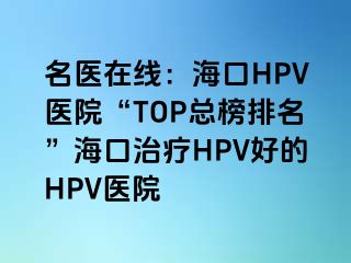 名医在线：海口HPV医院“TOP总榜排名”海口治疗HPV好的HPV医院