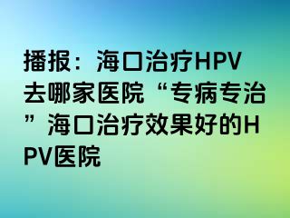 播报：海口治疗HPV去哪家医院“专病专治”海口治疗效果好的HPV医院