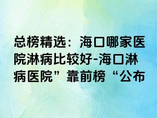 总榜精选：海口哪家医院淋病比较好-海口淋病医院”靠前榜“公布