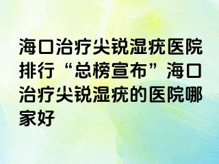 海口治疗尖锐湿疣医院排行“总榜宣布”海口治疗尖锐湿疣的医院哪家好