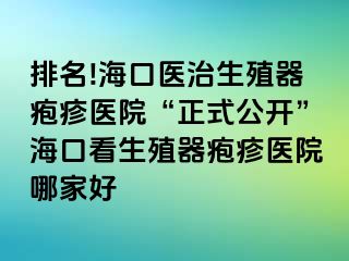 排名!海口医治生殖器疱疹医院“正式公开”海口看生殖器疱疹医院哪家好