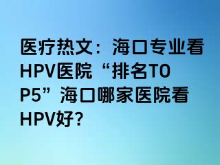 医疗热文：海口专业看HPV医院“排名TOP5”海口哪家医院看HPV好?