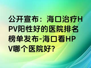 公开宣布：海口治疗HPV阳性好的医院排名榜单发布-海口看HPV哪个医院好?