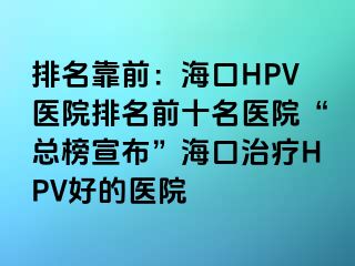 排名靠前：海口HPV医院排名前十名医院“总榜宣布”海口治疗HPV好的医院