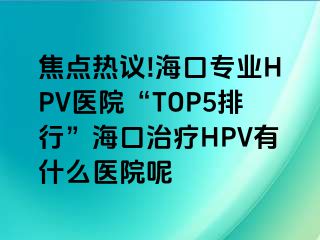 焦点热议!海口专业HPV医院“TOP5排行”海口治疗HPV有什么医院呢