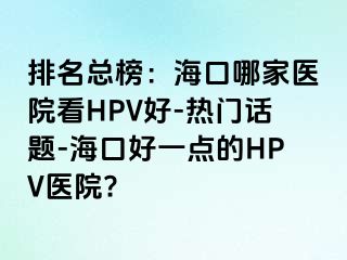 排名总榜：海口哪家医院看HPV好-热门话题-海口好一点的HPV医院?