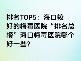 排名TOP5：海口较好的梅毒医院“排名总榜”海口梅毒医院哪个好一些?