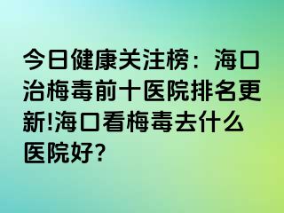 今日健康关注榜：海口治梅毒前十医院排名更新!海口看梅毒去什么医院好?