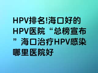 HPV排名!海口好的HPV医院“总榜宣布”海口治疗HPV感染哪里医院好