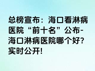 总榜宣布：海口看淋病医院“前十名”公布-海口淋病医院哪个好?实时公开!