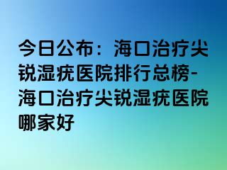 今日公布：海口治疗尖锐湿疣医院排行总榜-海口治疗尖锐湿疣医院哪家好