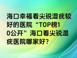 海口幸福看尖锐湿疣较好的医院“TOP榜10公开”海口看尖锐湿疣医院哪家好?