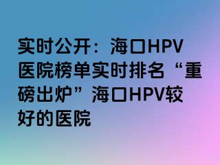 实时公开：海口HPV医院榜单实时排名“重磅出炉”海口HPV较好的医院