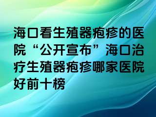 海口看生殖器疱疹的医院“公开宣布”海口治疗生殖器疱疹哪家医院好前十榜