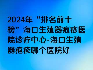 2024年“排名前十榜”海口生殖器疱疹医院诊疗中心-海口生殖器疱疹哪个医院好