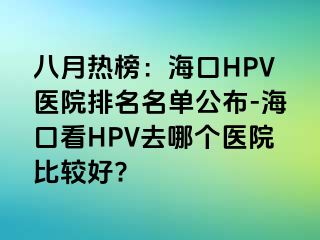 八月热榜：海口HPV医院排名名单公布-海口看HPV去哪个医院比较好?