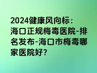 2024健康风向标：海口正规梅毒医院-排名发布-海口市梅毒哪家医院好?