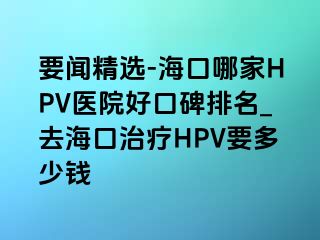 要闻精选-海口哪家HPV医院好口碑排名_去海口治疗HPV要多少钱