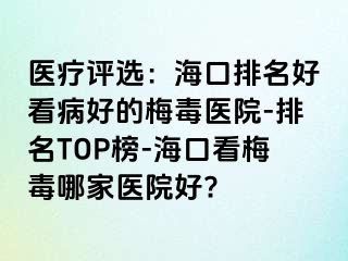 医疗评选：海口排名好看病好的梅毒医院-排名TOP榜-海口看梅毒哪家医院好?