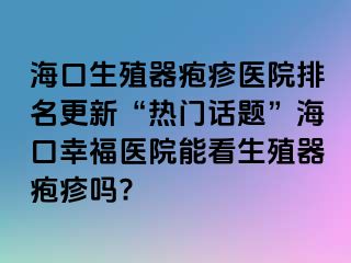 海口生殖器疱疹医院排名更新“热门话题”海口幸福医院能看生殖器疱疹吗?