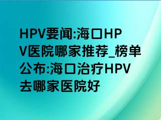 HPV要闻:海口HPV医院哪家推荐_榜单公布:海口治疗HPV去哪家医院好