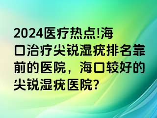 2024医疗热点!海口治疗尖锐湿疣排名靠前的医院，海口较好的尖锐湿疣医院?