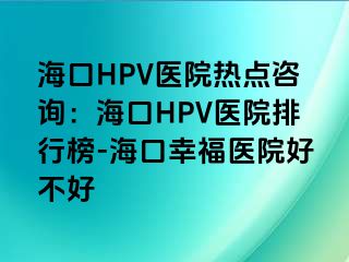 海口HPV医院热点咨询：海口HPV医院排行榜-海口幸福医院好不好