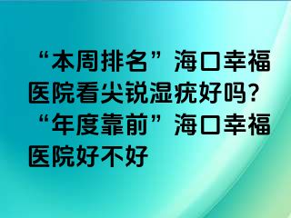 “本周排名”海口幸福医院看尖锐湿疣好吗?“年度靠前”海口幸福医院好不好