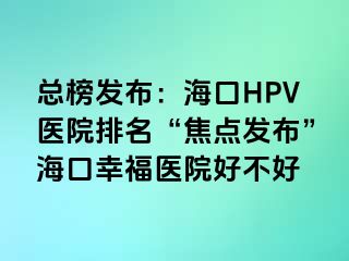 总榜发布：海口HPV医院排名“焦点发布”海口幸福医院好不好