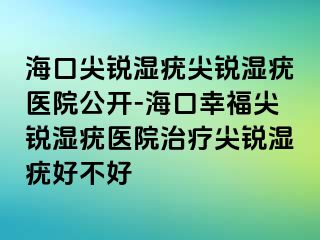 海口尖锐湿疣尖锐湿疣医院公开-海口幸福尖锐湿疣医院治疗尖锐湿疣好不好