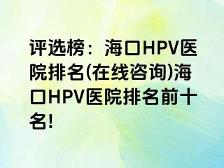 评选榜：海口HPV医院排名(在线咨询)海口HPV医院排名前十名!