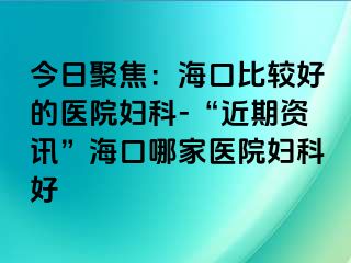 今日聚焦：海口比较好的医院妇科-“近期资讯”海口哪家医院妇科好