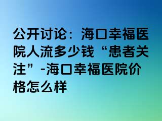 公开讨论：海口幸福医院人流多少钱“患者关注”-海口幸福医院价格怎么样