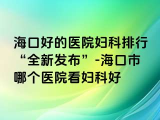 海口好的医院妇科排行“全新发布”-海口市哪个医院看妇科好