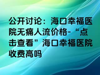 公开讨论：海口幸福医院无痛人流价格-“点击查看”海口幸福医院收费高吗