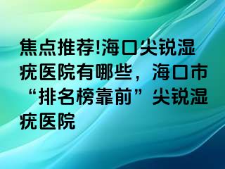 焦点推荐!海口尖锐湿疣医院有哪些，海口市“排名榜靠前”尖锐湿疣医院