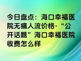 今日盘点：海口幸福医院无痛人流价格-“公开话题”海口幸福医院收费怎么样