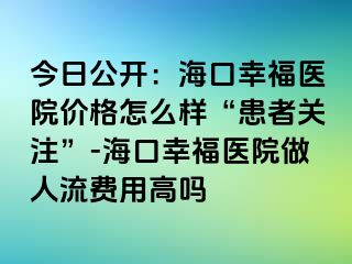 今日公开：海口幸福医院价格怎么样“患者关注”-海口幸福医院做人流费用高吗