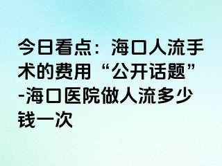 今日看点：海口人流手术的费用“公开话题”-海口医院做人流多少钱一次