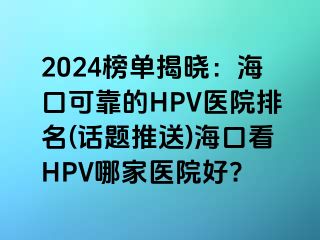 2024榜单揭晓：海口可靠的HPV医院排名(话题推送)海口看HPV哪家医院好?