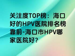 关注度TOP榜：海口好的HPV医院排名榜靠前-海口市HPV哪家医院好?