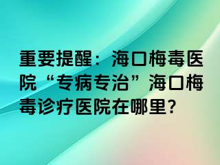 重要提醒：海口梅毒医院“专病专治”海口梅毒诊疗医院在哪里?