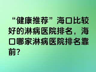 “健康推荐”海口比较好的淋病医院排名，海口哪家淋病医院排名靠前?