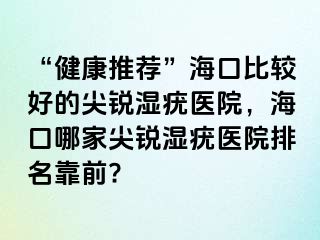 “健康推荐”海口比较好的尖锐湿疣医院，海口哪家尖锐湿疣医院排名靠前?