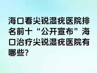 海口看尖锐湿疣医院排名前十“公开宣布”海口治疗尖锐湿疣医院有哪些?