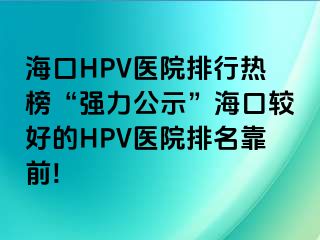 海口HPV医院排行热榜“强力公示”海口较好的HPV医院排名靠前!