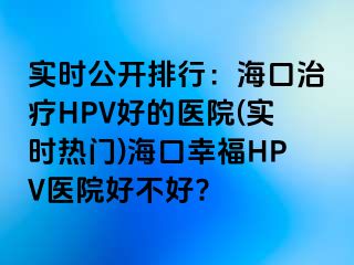 实时公开排行：海口治疗HPV好的医院(实时热门)海口幸福HPV医院好不好?