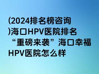 (2024排名榜咨询)海口HPV医院排名“重磅来袭”海口幸福HPV医院怎么样