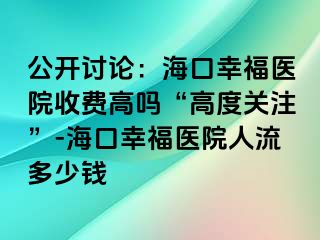 公开讨论：海口幸福医院收费高吗“高度关注”-海口幸福医院人流多少钱