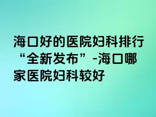 海口好的医院妇科排行“全新发布”-海口哪家医院妇科较好